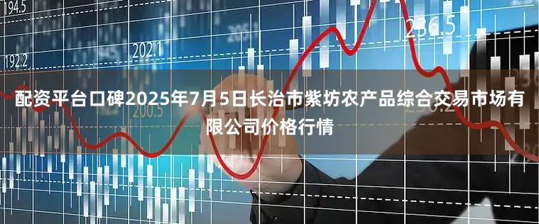 配资平台口碑2025年7月5日长治市紫坊农产品综合交易市场有限公司价格行情