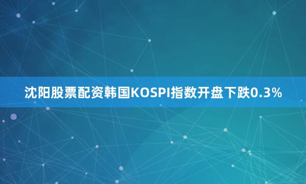 沈阳股票配资韩国KOSPI指数开盘下跌0.3%