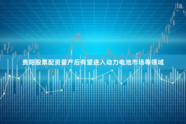 贵阳股票配资量产后有望进入动力电池市场等领域