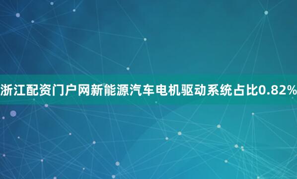 浙江配资门户网新能源汽车电机驱动系统占比0.82%