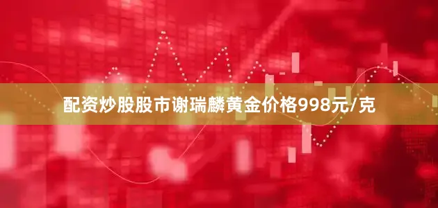配资炒股股市谢瑞麟黄金价格998元/克
