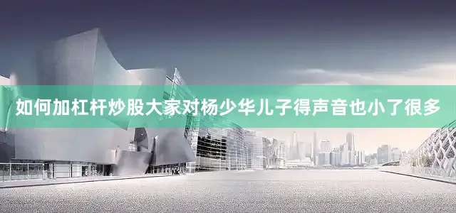 如何加杠杆炒股大家对杨少华儿子得声音也小了很多