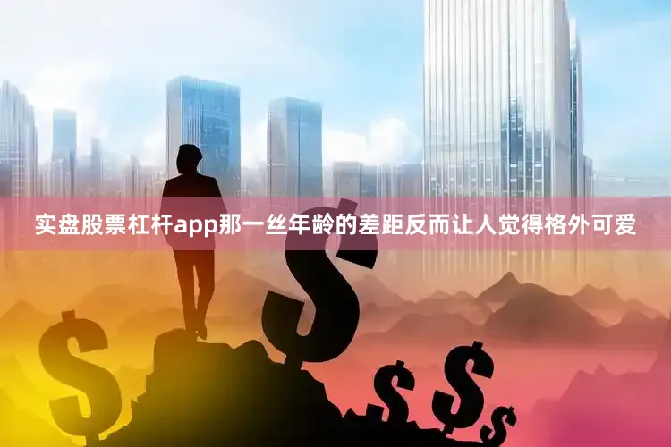实盘股票杠杆app那一丝年龄的差距反而让人觉得格外可爱