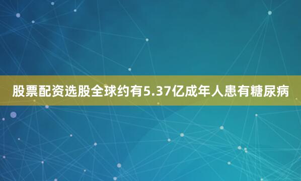 股票配资选股全球约有5.37亿成年人患有糖尿病