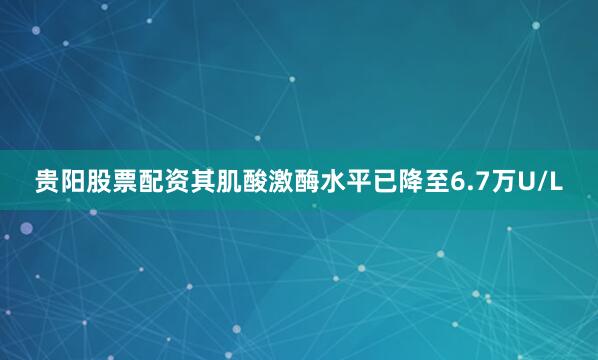 贵阳股票配资其肌酸激酶水平已降至6.7万U/L