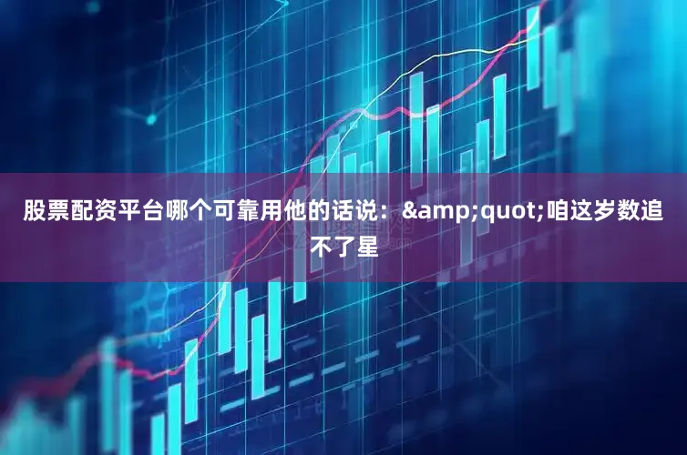 股票配资平台哪个可靠用他的话说：&quot;咱这岁数追不了星