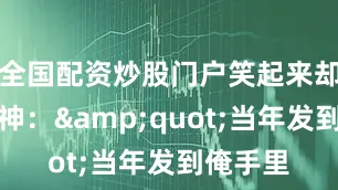 全国配资炒股门户笑起来却格外精神：&quot;当年发到俺手里