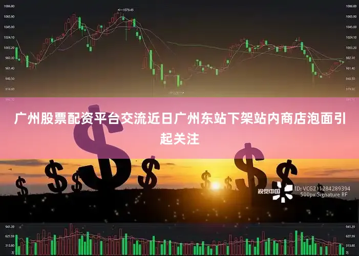 广州股票配资平台交流近日广州东站下架站内商店泡面引起关注