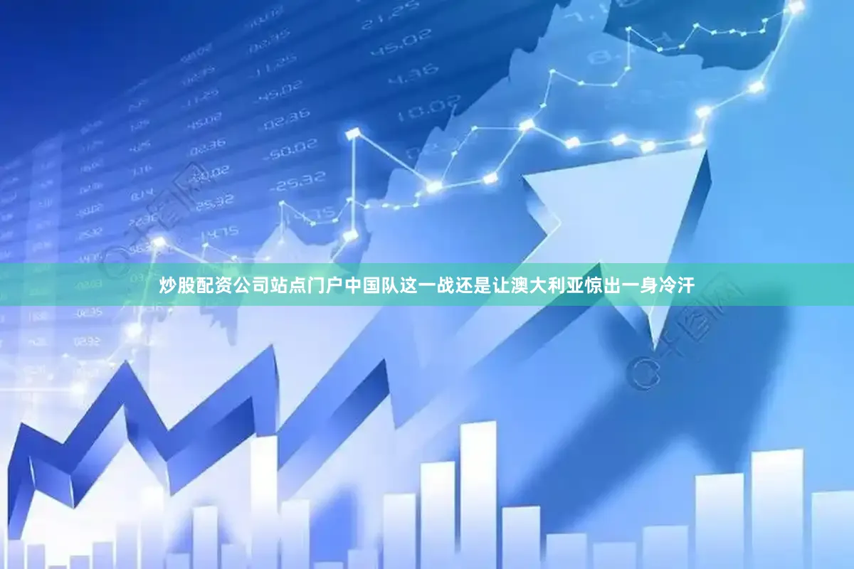 炒股配资公司站点门户中国队这一战还是让澳大利亚惊出一身冷汗