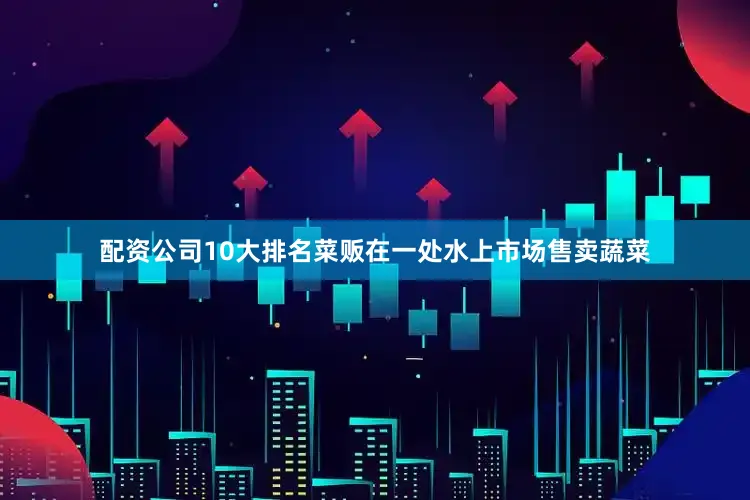 配资公司10大排名菜贩在一处水上市场售卖蔬菜